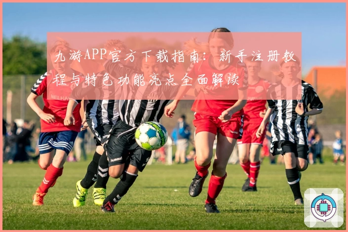 九游APP官方下载指南：新手注册教程与特色功能亮点全面解读