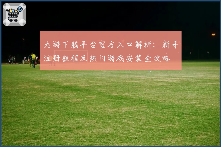 九游下载平台官方入口解析：新手注册教程及热门游戏安装全攻略