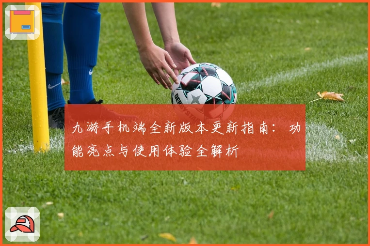 九游手机端全新版本更新指南:功能亮点与使用体验全解析