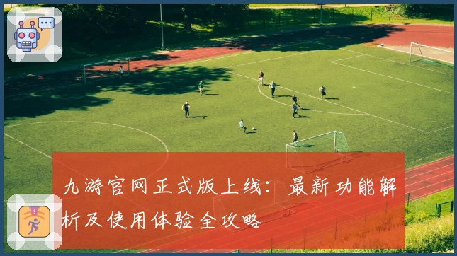 九游官网正式版上线：最新功能解析及使用体验全攻略