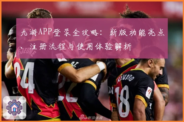 九游APP登录全攻略:新版功能亮点、注册流程与使用体验解析