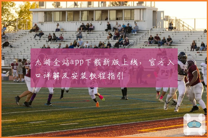 九游全站app下载新版上线，官方入口详解及安装教程指引
