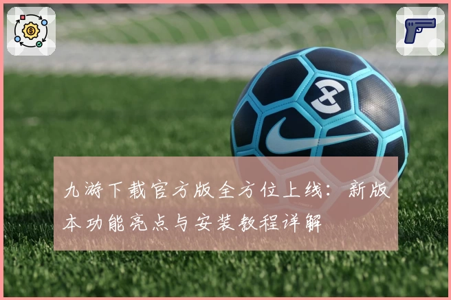九游下载官方版全方位上线：新版本功能亮点与安装教程详解