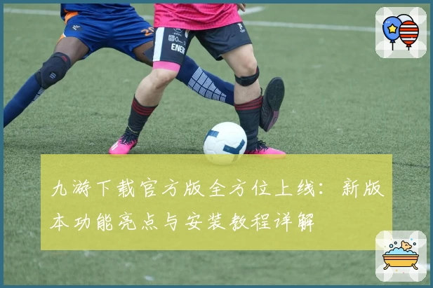 九游下载官方版全方位上线：新版本功能亮点与安装教程详解