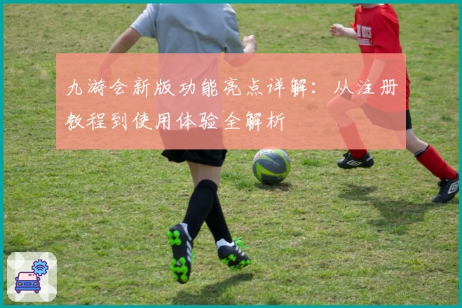 九游会新版功能亮点详解：从注册教程到使用体验全解析