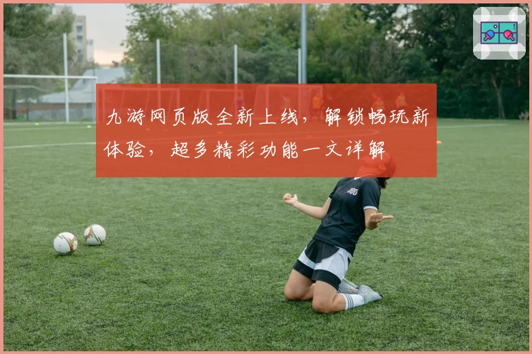 九游网页版全新上线，解锁畅玩新体验，超多精彩功能一文详解