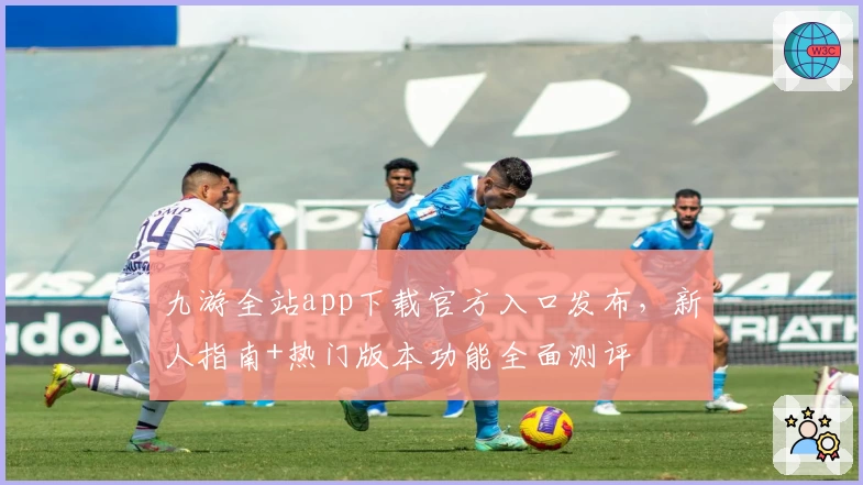 九游全站app下载官方入口发布，新人指南+热门版本功能全面测评