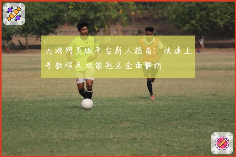 九游网页版平台新人指南：快速上手教程及功能亮点全面解析