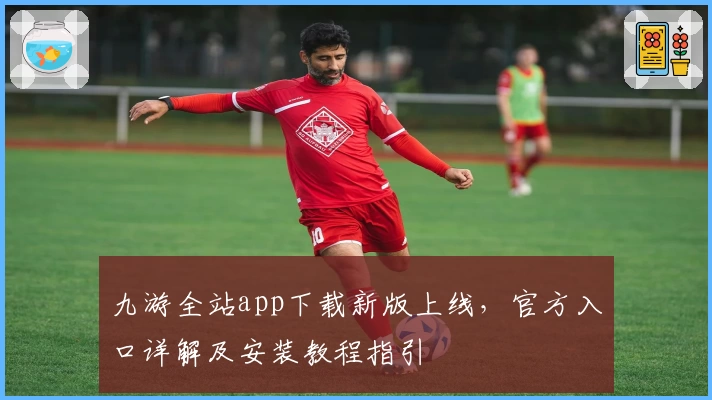 九游全站app下载新版上线，官方入口详解及安装教程指引