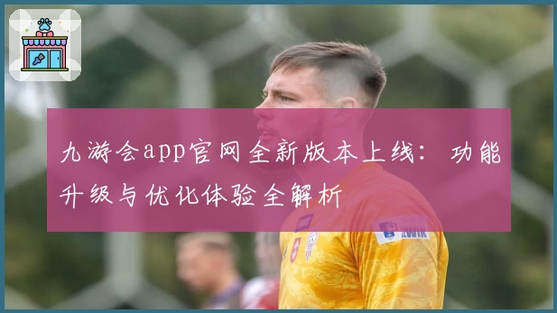 九游会app官网全新版本上线：功能升级与优化体验全解析