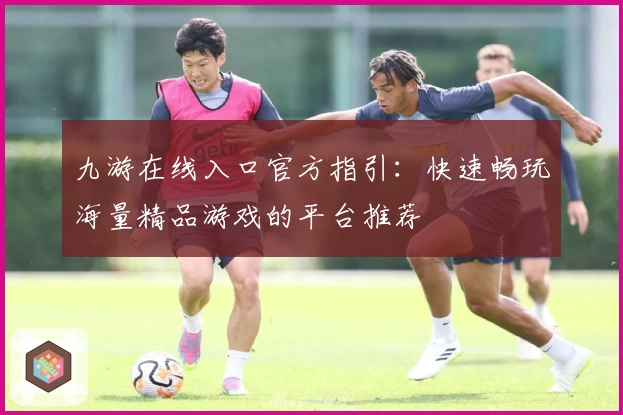 九游在线入口官方指引：快速畅玩海量精品游戏的平台推荐