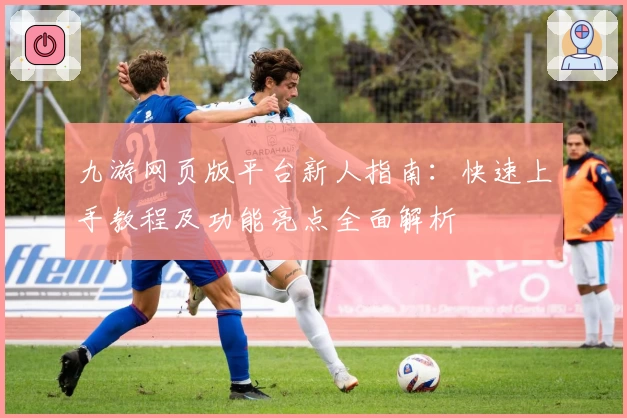 九游网页版平台新人指南：快速上手教程及功能亮点全面解析
