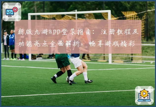 新版九游app登录指南：注册教程及功能亮点全面解析，畅享游戏精彩推荐