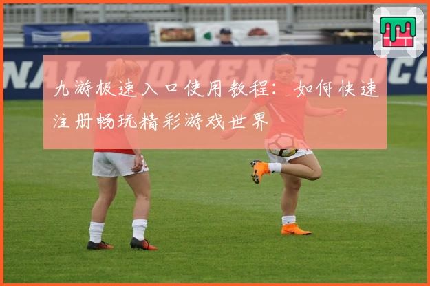 九游极速入口使用教程:如何快速注册畅玩精彩游戏世界