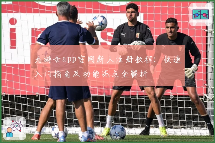 九游会app官网新人注册教程：快速入门指南及功能亮点全解析