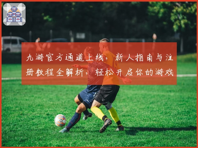 九游官方通道上线，新人指南与注册教程全解析，轻松开启你的游戏新世界