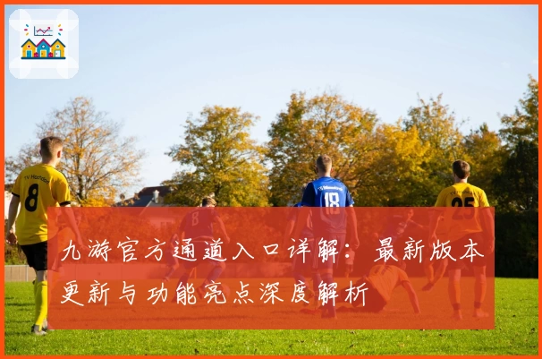 九游官方通道入口详解：最新版本更新与功能亮点深度解析