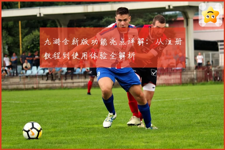 九游会新版功能亮点详解：从注册教程到使用体验全解析