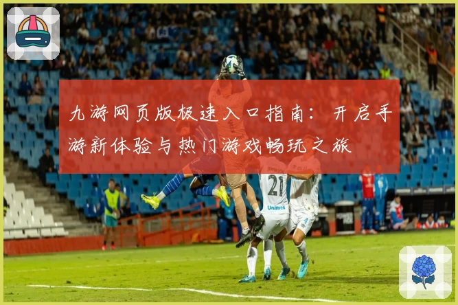 九游网页版极速入口指南：开启手游新体验与热门游戏畅玩之旅