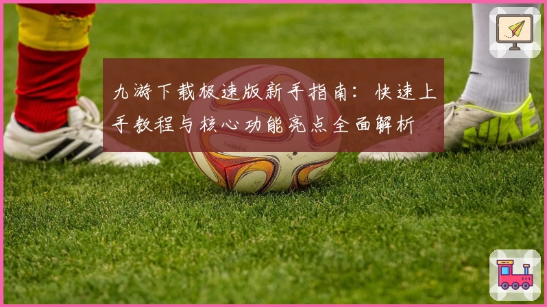 九游下载极速版新手指南:快速上手教程与核心功能亮点全面解析
